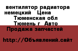 вентилятор радиатора немецкий › Цена ­ 2 000 - Тюменская обл., Тюмень г. Авто » Продажа запчастей   